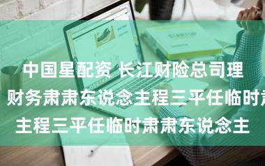 中国星配资 长江财险总司理刘楚斌卸任，财务肃肃东说念主程三平任临时肃肃东说念主