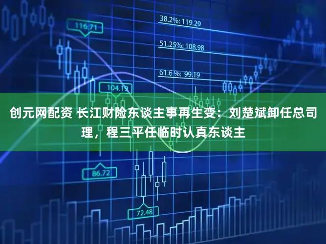 创元网配资 长江财险东谈主事再生变：刘楚斌卸任总司理，程三平任临时认真东谈主
