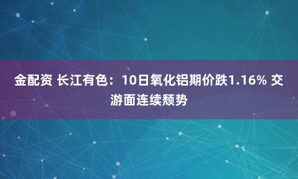 金配资 长江有色：10日氧化铝期价跌1.16% 交游面连续颓势