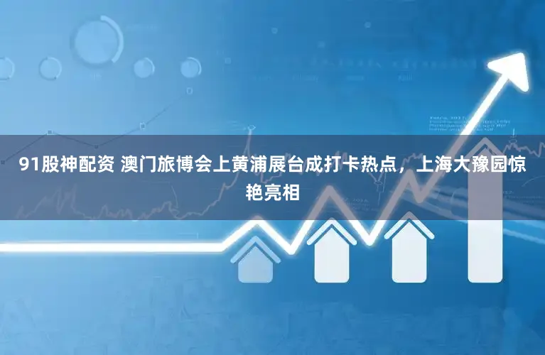 91股神配资 澳门旅博会上黄浦展台成打卡热点，上海大豫园惊艳亮相