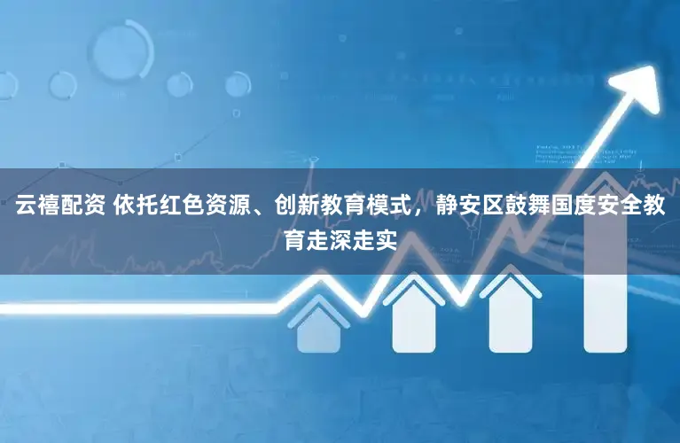 云禧配资 依托红色资源、创新教育模式，静安区鼓舞国度安全教育走深走实