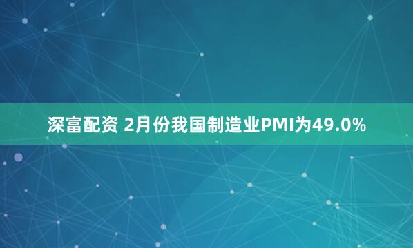 深富配资 2月份我国制造业PMI为49.0%