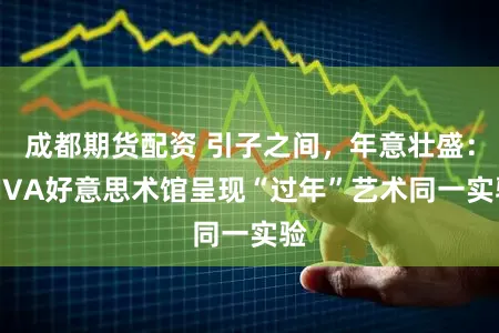 成都期货配资 引子之间，年意壮盛：SIVA好意思术馆呈现“过年”艺术同一实验