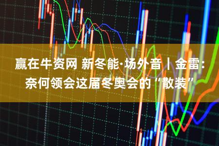 赢在牛资网 新冬能·场外音｜金雷：奈何领会这届冬奥会的“散装”