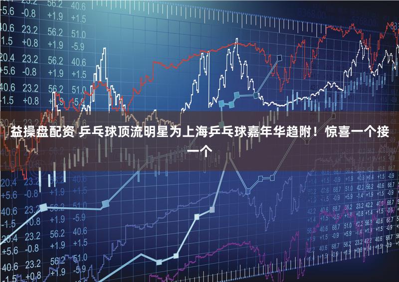 益操盘配资 乒乓球顶流明星为上海乒乓球嘉年华趋附!惊喜一个接一个