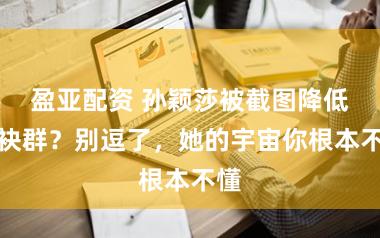 盈亚配资 孙颖莎被截图降低分袂群？别逗了，她的宇宙你根本不懂