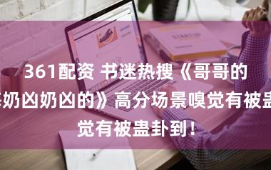 361配资 书迷热搜《哥哥的小青梅奶凶奶凶的》高分场景嗅觉有被蛊卦到！