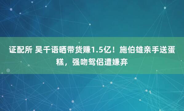 证配所 吴千语晒带货赚1.5亿！施伯雄亲手送蛋糕，强吻鸳侣遭嫌弃