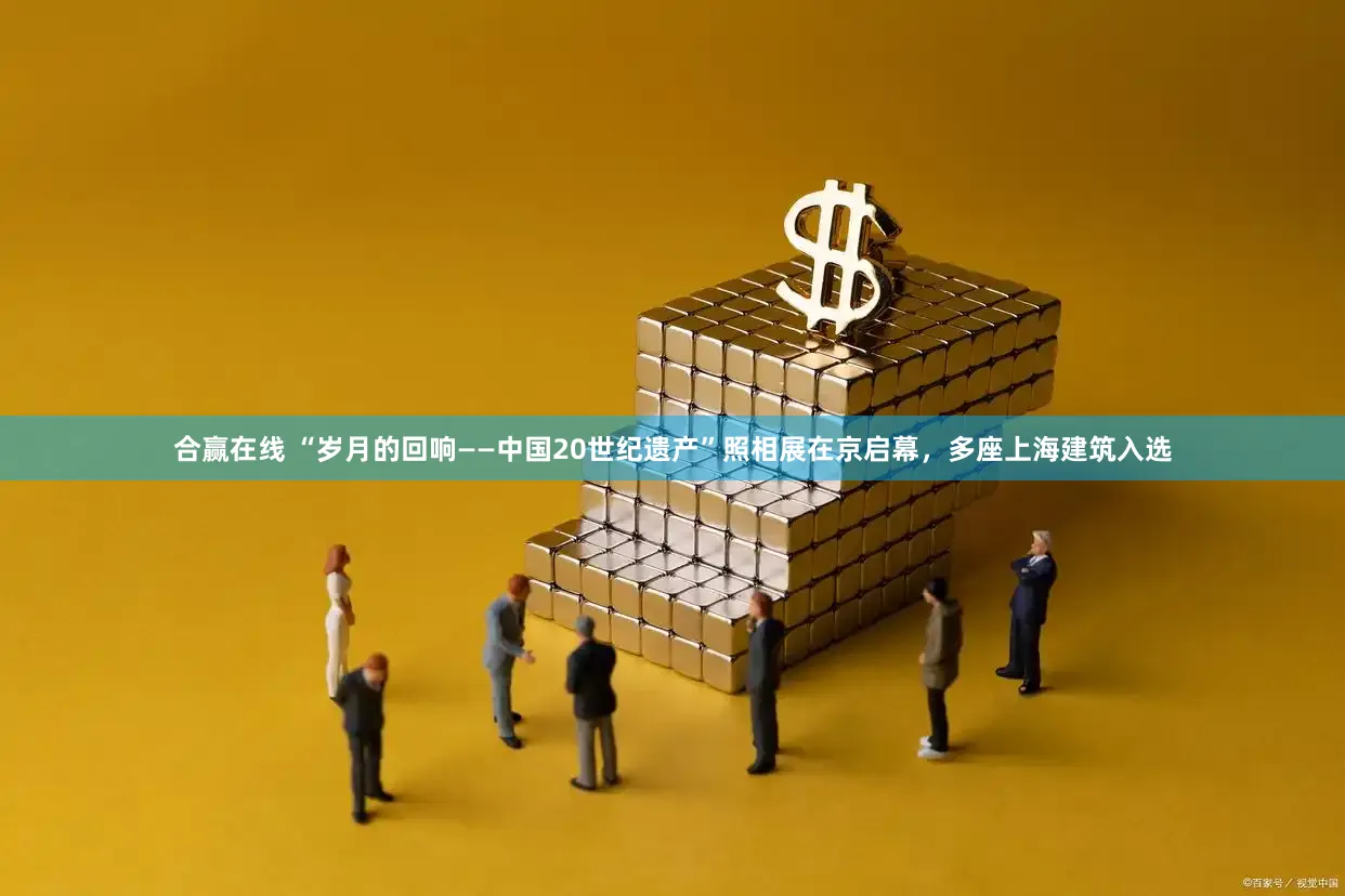 合赢在线 “岁月的回响——中国20世纪遗产”照相展在京启幕，多座上海建筑入选