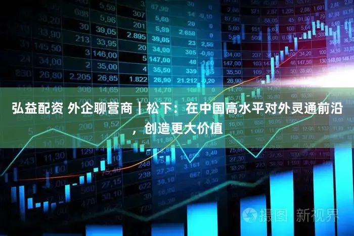 弘益配资 外企聊营商｜松下：在中国高水平对外灵通前沿，创造更大价值