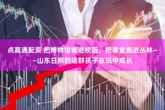 点赢通配资 把博物馆搬进校园，把课堂搬进丛林——山东日照的这群孩子在玩中成长