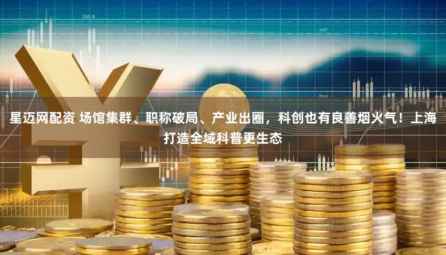 星迈网配资 场馆集群、职称破局、产业出圈，科创也有良善烟火气！上海打造全域科普更生态