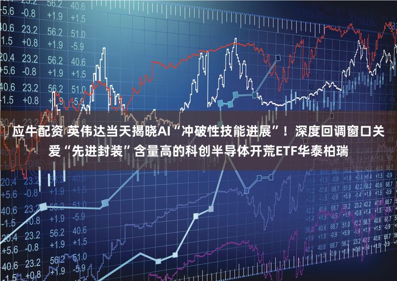 应牛配资 英伟达当天揭晓AI“冲破性技能进展”！深度回调窗口关爱“先进封装”含量高的科创半导体开荒ETF华泰柏瑞