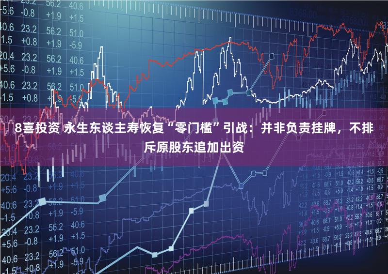 8喜投资 永生东谈主寿恢复“零门槛”引战：并非负责挂牌，不排斥原股东追加出资