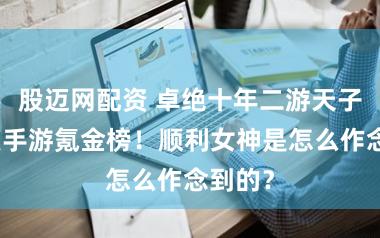 股迈网配资 卓绝十年二游天子，登顶手游氪金榜！顺利女神是怎么作念到的？