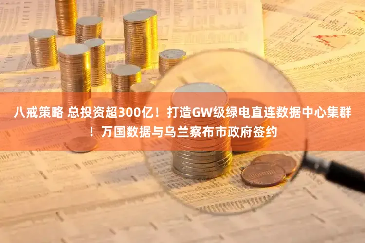 八戒策略 总投资超300亿！打造GW级绿电直连数据中心集群！万国数据与乌兰察布市政府签约