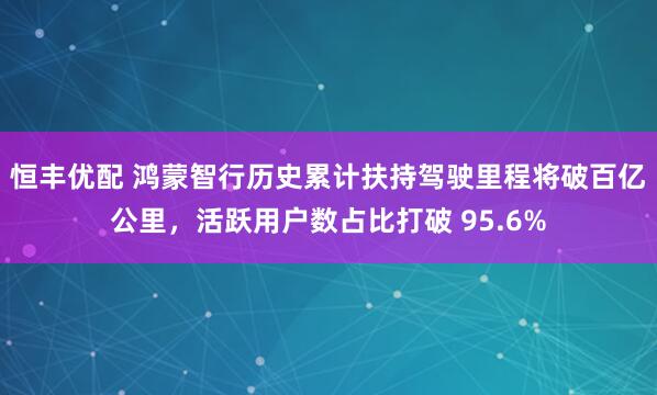 恒丰优配 鸿蒙智行历史累计扶持驾驶里程将破百亿公里，活跃用户数占比打破 95.6%