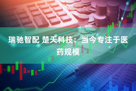 瑞驰智配 楚天科技：当今专注于医药规模