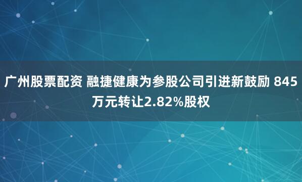 广州股票配资 融捷健康为参股公司引进新鼓励 845万元转让2.82%股权