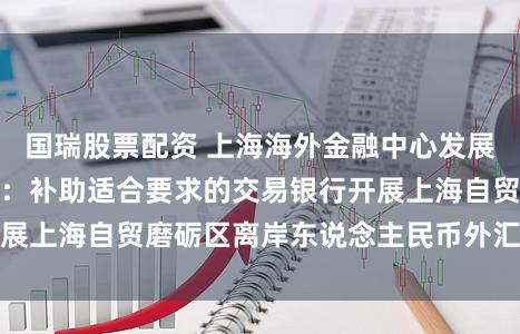 国瑞股票配资 上海海外金融中心发展离岸金融活动决议：补助适合要求的交易银行开展上海自贸磨砺区离岸东说念主民币外汇交游业务